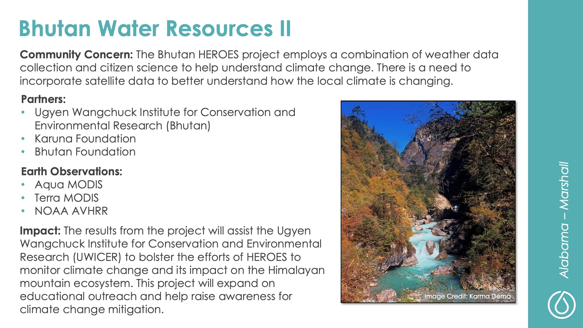 Slide title: Bhutan Water Resources II DEVELOP Node: Alabama - Marshall Community Concern: The Bhutan HEROES project employs a combination of weather data collection and citizen science to help understand climate change. There is a need to incorporate satellite data to better understand how the local climate is changing.  Impact: The results from the project will assist the Ugyen Wangchuck Institute for Conservation and Environmental Research (UWICER) to bolster the efforts of HEROES to monitor climate change and its impact on the Himalayan mountain ecosystem. This project will expand on educational outreach and help raise awareness for climate change mitigation.  Partners: Ugyen Wangchuck Institute for Conservation and Environmental Research (Bhutan), Karuna Foundation, Bhutan Foundation  Earth Observations: Aqua MODIS, Terra MODIS, NOAA AVHRR